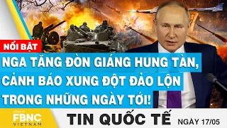 Tin quốc tế 17/5 | Nga tăng đòn giáng hung tàn, cảnh báo xung đột đảo lộn trong những ngày tới! FBNC