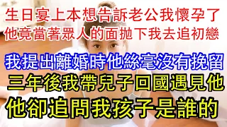 生日宴上本想告訴老公我懷孕了，他竟當著眾人的面拋下我去追初戀，我提出離婚時他絲毫沒有挽留，三年後我帶兒子回國遇見他，他卻追問我孩子是誰的。