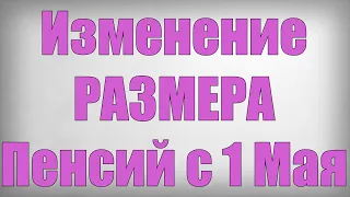 Изменение РАЗМЕРА Пенсий с 1 Мая