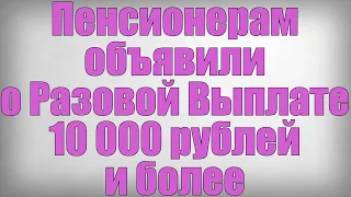 Пенсионерам объявили о Разовой Выплате 10 000 рублей и более