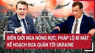 Điểm nóng thế giới: Biên giới Nga nóng rực, Pháp lộ bí mật kế hoạch đưa quân tới Ukraine