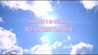 КАК ДОЛГО Я НЕ ПОНИМАЛ.  ИСП:  ВЛАДИМИР ТИМОФЕЕВ.  САМАЯ МУДРАЯ ПЕСНЯ НА ВСЕ ВРЕМЕНА.