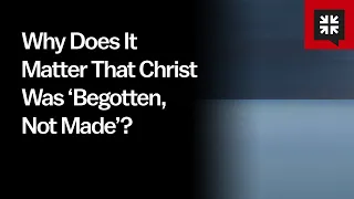 Why Does It Matter That Christ Was ‘Begotten, Not Made’?