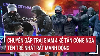 Điểm nóng thế giới: Chuyển gấp trại giam 4 kẻ tấn công Nga, tên trẻ nhất rất manh động