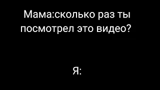 мама:сколько раз ты посмотрел это видео? я: