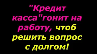 "Кредит касса" гонит на работу, собирать деньги на долг!