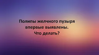 Полипы желчного пузыря впервые выявлены. Что делать?