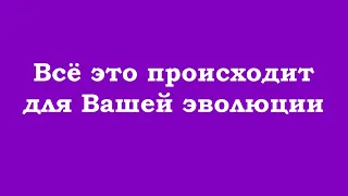 Всё это происходит для Вашей эволюции