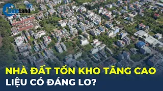 Nhà đất TỒN KHO tăng cao, liệu có đáng lo? | CafeLand