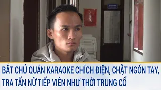 Toàn cảnh tin nóng: Bắt chủ quán karaoke chặt ngón tay, tra tấn nữ tiếp viên như thời trung cổ