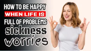 How to be happy when life is full of problems, sickness, worries etc