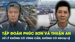 Không có vùng cấm, không có ngoại lệ  khi xử lý Tập đoàn Phúc Sơn và Thuận An | CafeLand