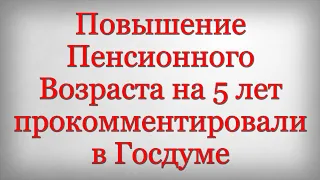 Повышение Пенсионного Возраста на 5 лет прокомментировали в Госдуме