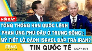 Tin Quốc tế 16/4,Hàn Quốc lệnh 'phản ứng phủ đầu ở Trung Đông'; Mỹ tiết lộ cách Israel đáp trả Iran?