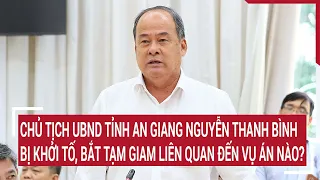 Chủ tịch UBND tỉnh An Giang Nguyễn Thanh Bình bị khởi tố, bắt tạm giam liên quan đến vụ án nào?