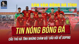 Tin nóng 9/5: Cầu thủ Hà Tĩnh nhúng chàm đặt ra vấn đề kiểm tra doping; HLV Kim đã chấm cầu thủ nào