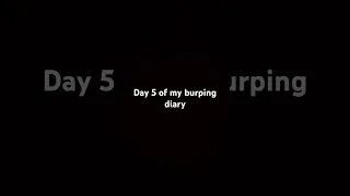 Day 5 of my burping diary