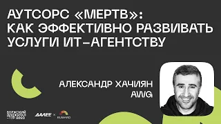 Александр Хачиян, AWG. Аутсорс «мертв»: как эффективно развивать услуги ИТ-агентству