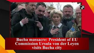 Bucha massacre: President of EU Commission Ursula von der Leyen visits Bucha city