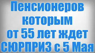 Пенсионеров которым от 55 лет ждет СЮРПРИЗ с 5 Мая