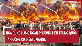 Chiến sự Nga - Ukraine 17/5: Nga dùng hàng ngàn phương tiện Trung Quốc tấn công cứ điểm Ukraine