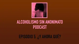 ALCOHOLISMO SIN ANONIMATO PODCAST. Episodio 5  ¿Y ahora qué?