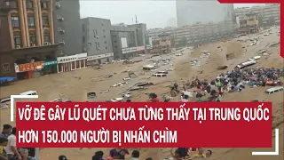 Vỡ đê gây lũ quét chưa từng thấy tại Trung Quốc, hơn 150.000 người bị nhấn chìm