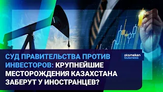 СУД ПРАВИТЕЛЬСТВА ПРОТИВ ИНВЕСТОРОВ: КРУПНЕЙШИЕ  МЕСТОРОЖДЕНИЯ КАЗАХСТАНА ЗАБЕРУТ У ИНОСТРАНЦЕВ?