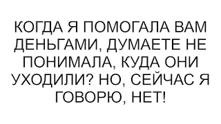 Когда я помогала вам деньгами, думаете не понимала, куда они уходили? Но, сейчас я говорю, нет!