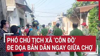 Phó chủ tịch xã ‘côn đồ’ đe dọa bắn dân ngay giữa chợ