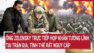 Điểm nóng chiến sự: Ông Zelensky trực tiếp họp khẩn tướng tại trận địa, tình thế rất nguy cấp