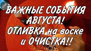 🔥ВАЖНОЕ!! СОБЫТИЯ АВГУСТА!! Отливка и ЧИСТКА!! Гадание на воске.🔥