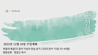 2022.12.18 (주) 주일예배실황ㅣ부활의 복음(5) 합리 이상의 현실 살기ㅣ고린도전서 15장 35-49절ㅣ정갑신 목사