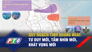 Quy hoạch tỉnh Quảng Ngãi: Tư duy mới, tầm nhìn mới, khát vọng mới | PTQ