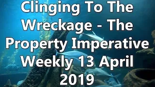 Clinging To The Wreckage - The Property Imperative Weekly 13 April 2019