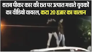 शराब पीकर कार की छत पर उत्पात मचाते युवकों का Video viral, कटा 20 हजार का चालान