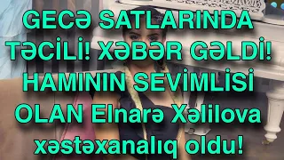 GECƏ SATLARINDA TƏCİLİ! XƏBƏR GƏLDİ! HAMININ SEVİMLİSİ OLAN Elnarə Xəlilova xəstəxanalıq oldu!