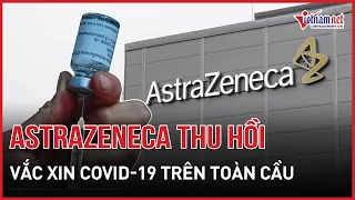 AstraZeneca thu hồi vắc xin Covid-19 trên toàn cầu | Báo VietNamNet