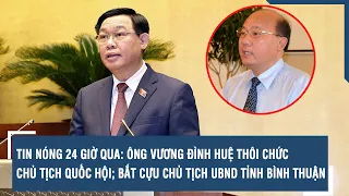 TIN NÓNG 24 GIỜ: Ông Vương Đình Huệ thôi chức Chủ tịch Quốc hội; bắt cựu Chủ tịch UBND Bình Thuận