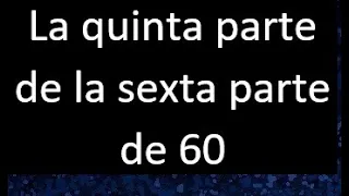 La quinta parte de la sexta parte de 60 . Parte de un numero