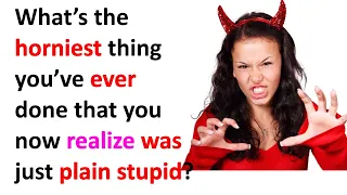 What’s the horniest thing you’ve ever done that you now realize was just plain stupid?