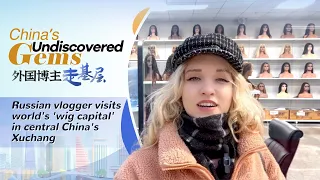 China's undiscovered gems: Russian vlogger visits world's 'wig capital' in central China's Xuchang